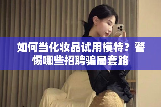 全国如何当化妆品试用模特？警惕哪些招聘骗局套路